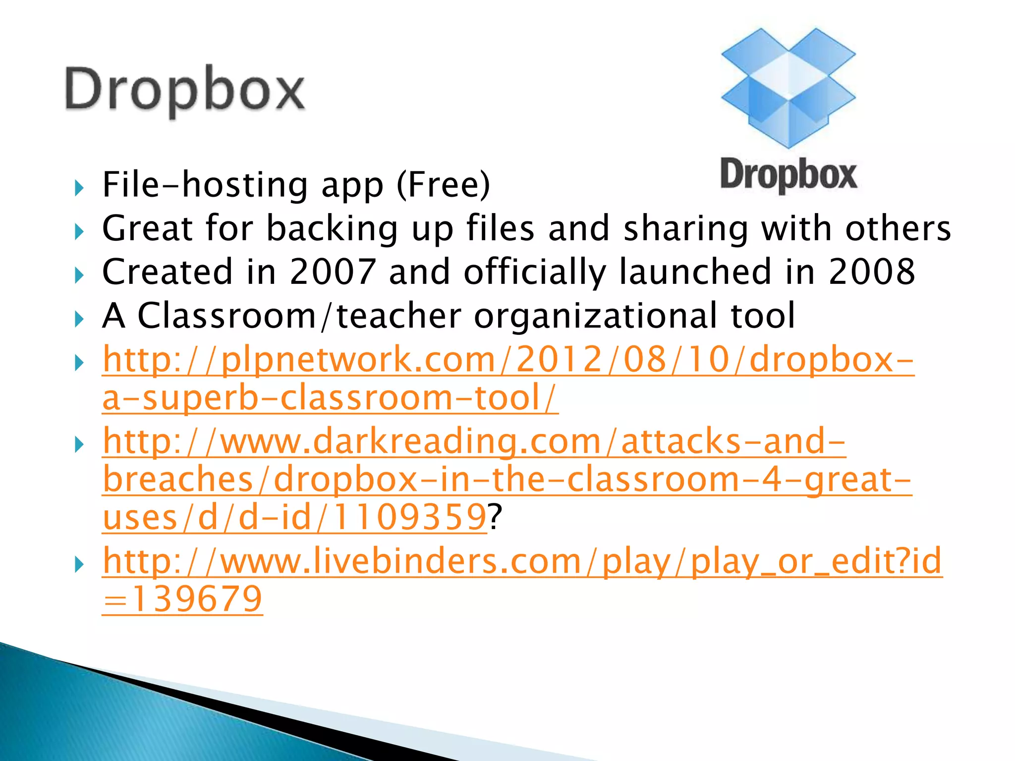  File-hosting app (Free)
 Great for backing up files and sharing with others
 Created in 2007 and officially launched in 2008
 A Classroom/teacher organizational tool
 http://plpnetwork.com/2012/08/10/dropbox-
a-superb-classroom-tool/
 http://www.darkreading.com/attacks-and-
breaches/dropbox-in-the-classroom-4-great-
uses/d/d-id/1109359?
 http://www.livebinders.com/play/play_or_edit?id
=139679
 