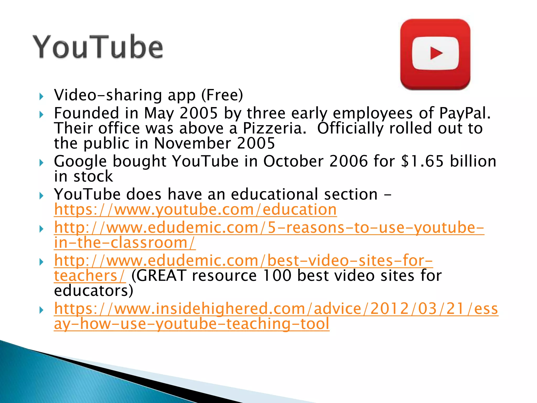  Video-sharing app (Free)
 Founded in May 2005 by three early employees of PayPal.
Their office was above a Pizzeria. Officially rolled out to
the public in November 2005
 Google bought YouTube in October 2006 for $1.65 billion
in stock
 YouTube does have an educational section -
https://www.youtube.com/education
 http://www.edudemic.com/5-reasons-to-use-youtube-
in-the-classroom/
 http://www.edudemic.com/best-video-sites-for-
teachers/ (GREAT resource 100 best video sites for
educators)
 https://www.insidehighered.com/advice/2012/03/21/ess
ay-how-use-youtube-teaching-tool
 