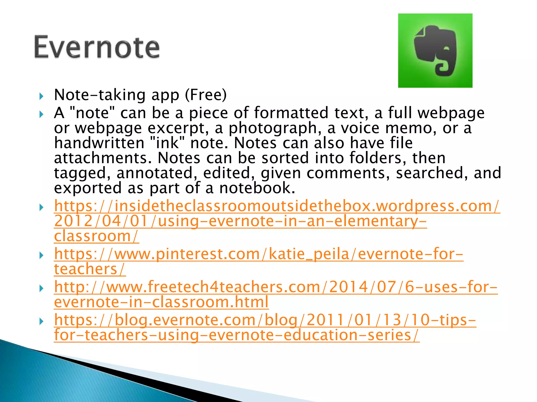  Note-taking app (Free)
 A "note" can be a piece of formatted text, a full webpage
or webpage excerpt, a photograph, a voice memo, or a
handwritten "ink" note. Notes can also have file
attachments. Notes can be sorted into folders, then
tagged, annotated, edited, given comments, searched, and
exported as part of a notebook.
 https://insidetheclassroomoutsidethebox.wordpress.com/
2012/04/01/using-evernote-in-an-elementary-
classroom/
 https://www.pinterest.com/katie_peila/evernote-for-
teachers/
 http://www.freetech4teachers.com/2014/07/6-uses-for-
evernote-in-classroom.html
 https://blog.evernote.com/blog/2011/01/13/10-tips-
for-teachers-using-evernote-education-series/
 