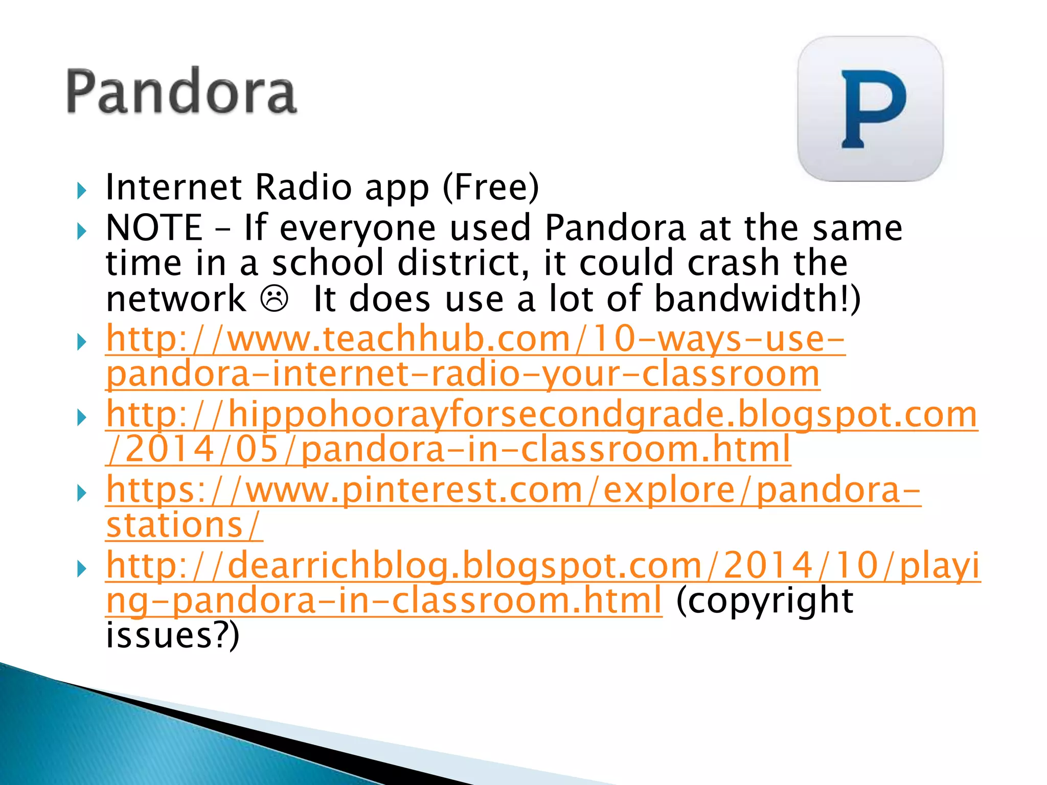  Internet Radio app (Free)
 NOTE – If everyone used Pandora at the same
time in a school district, it could crash the
network  It does use a lot of bandwidth!)
 http://www.teachhub.com/10-ways-use-
pandora-internet-radio-your-classroom
 http://hippohoorayforsecondgrade.blogspot.com
/2014/05/pandora-in-classroom.html
 https://www.pinterest.com/explore/pandora-
stations/
 http://dearrichblog.blogspot.com/2014/10/playi
ng-pandora-in-classroom.html (copyright
issues?)
 
