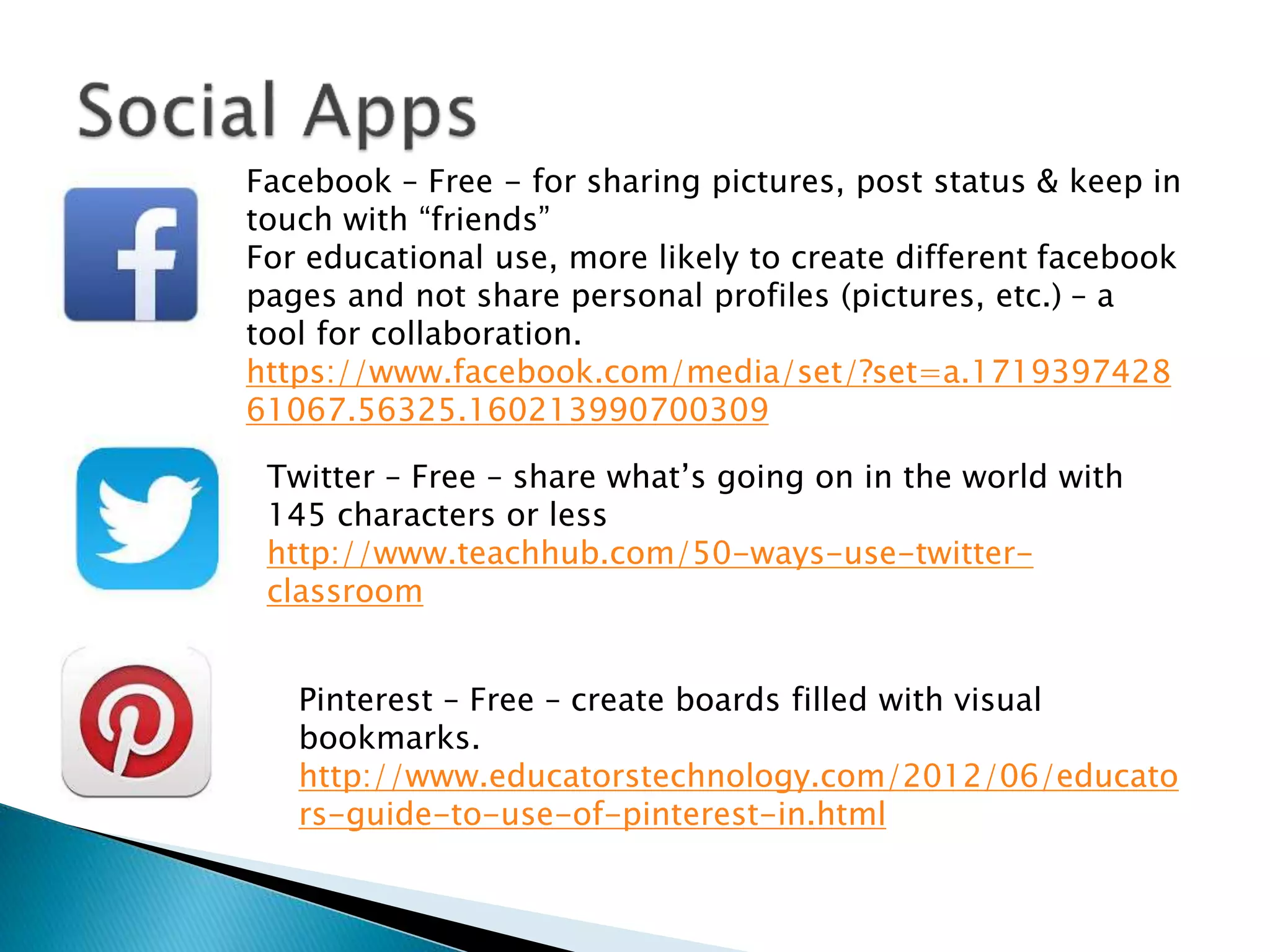 Facebook – Free - for sharing pictures, post status & keep in
touch with “friends”
For educational use, more likely to create different facebook
pages and not share personal profiles (pictures, etc.) – a
tool for collaboration.
https://www.facebook.com/media/set/?set=a.1719397428
61067.56325.160213990700309
Twitter – Free – share what’s going on in the world with
145 characters or less
http://www.teachhub.com/50-ways-use-twitter-
classroom
Pinterest – Free – create boards filled with visual
bookmarks.
http://www.educatorstechnology.com/2012/06/educato
rs-guide-to-use-of-pinterest-in.html
 