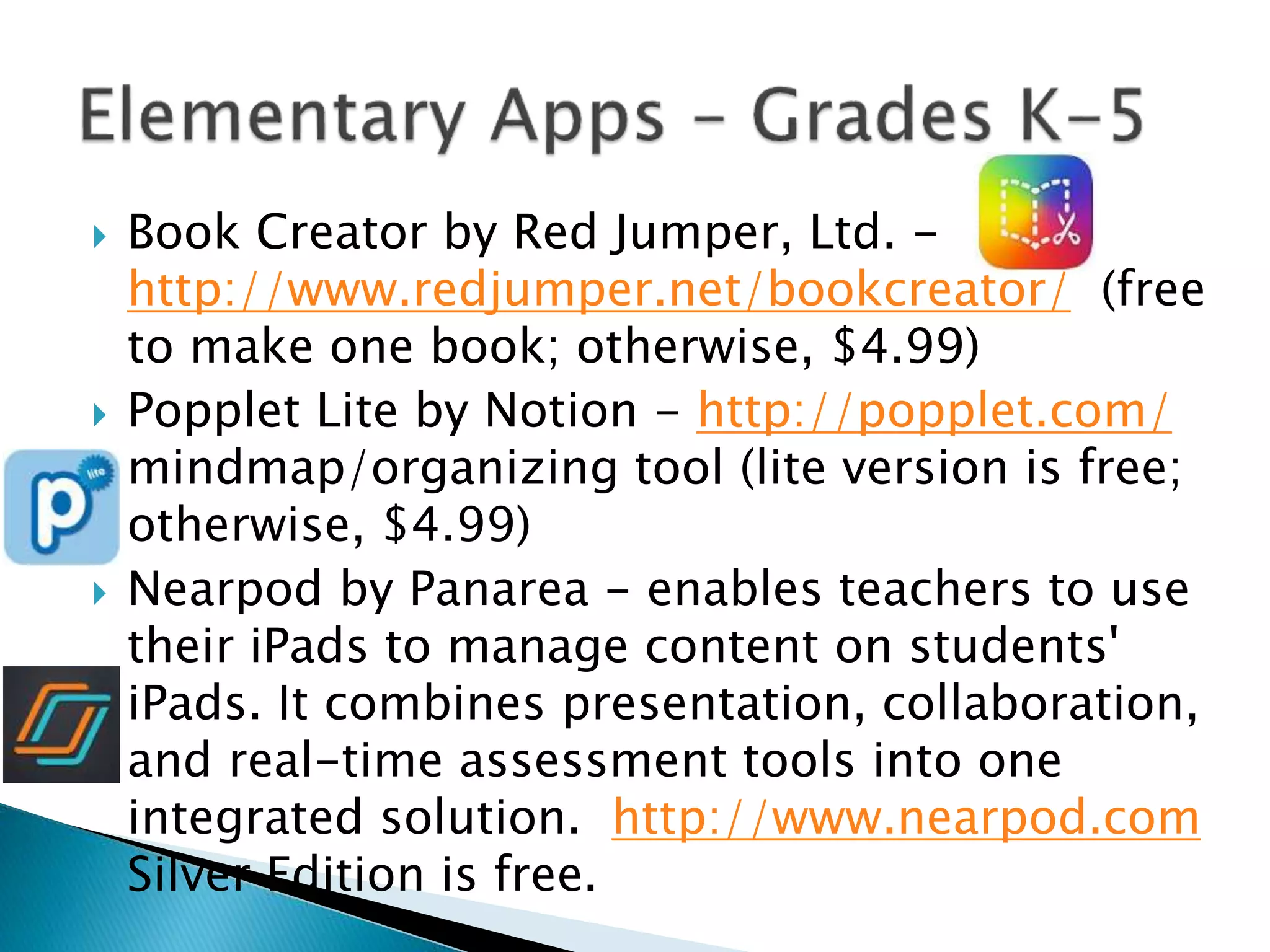  Book Creator by Red Jumper, Ltd. -
http://www.redjumper.net/bookcreator/ (free
to make one book; otherwise, $4.99)
 Popplet Lite by Notion - http://popplet.com/
mindmap/organizing tool (lite version is free;
otherwise, $4.99)
 Nearpod by Panarea - enables teachers to use
their iPads to manage content on students'
iPads. It combines presentation, collaboration,
and real-time assessment tools into one
integrated solution. http://www.nearpod.com
Silver Edition is free.
 