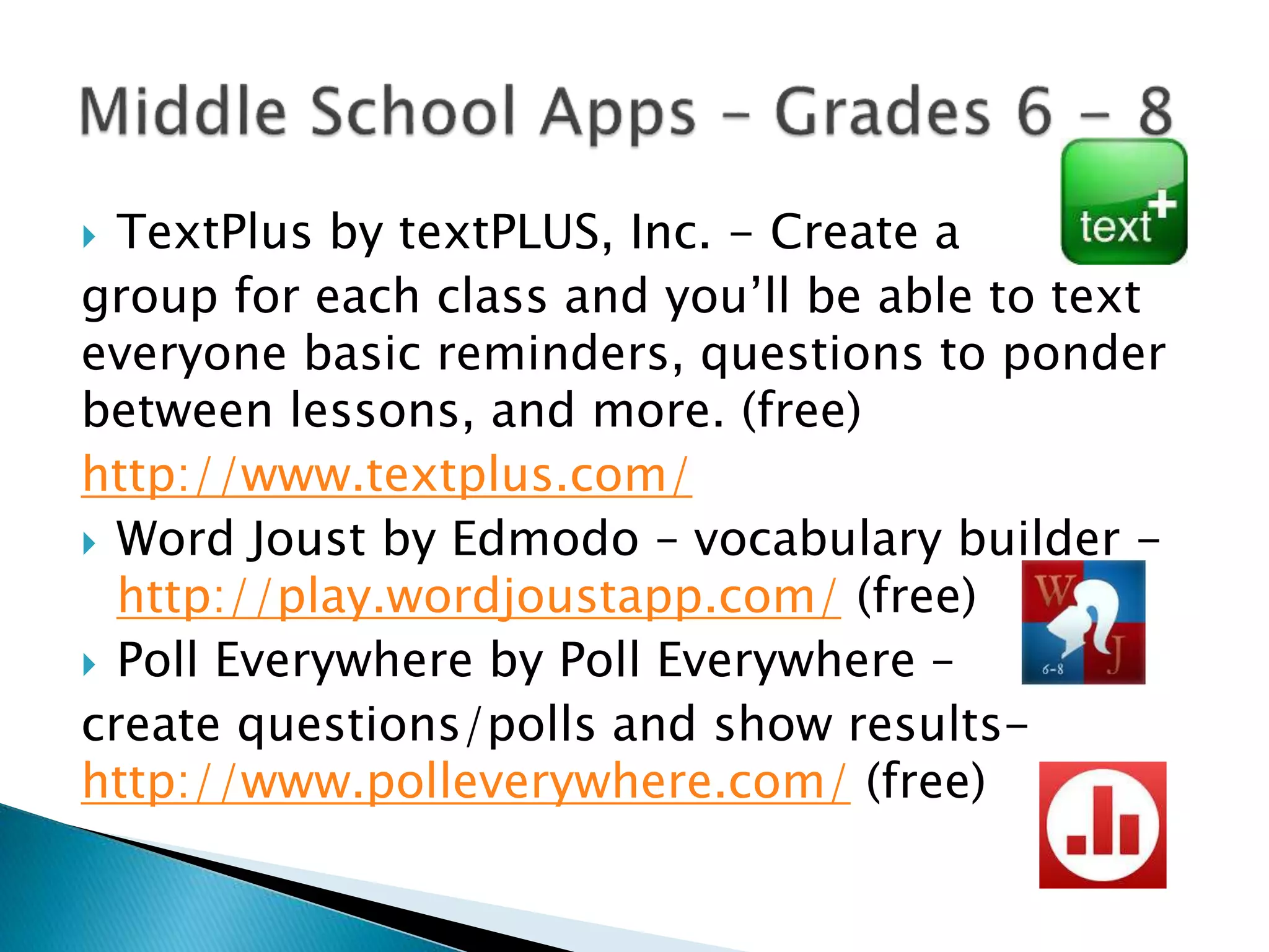  TextPlus by textPLUS, Inc. - Create a
group for each class and you’ll be able to text
everyone basic reminders, questions to ponder
between lessons, and more. (free)
http://www.textplus.com/
 Word Joust by Edmodo – vocabulary builder -
http://play.wordjoustapp.com/ (free)
 Poll Everywhere by Poll Everywhere –
create questions/polls and show results-
http://www.polleverywhere.com/ (free)
 