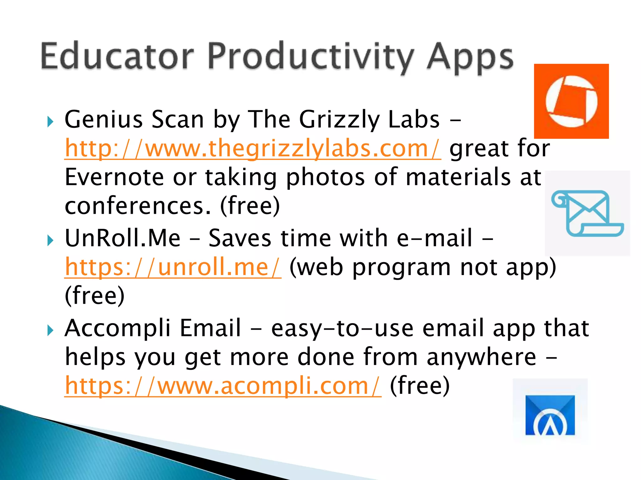  Genius Scan by The Grizzly Labs -
http://www.thegrizzlylabs.com/ great for
Evernote or taking photos of materials at
conferences. (free)
 UnRoll.Me – Saves time with e-mail -
https://unroll.me/ (web program not app)
(free)
 Accompli Email - easy-to-use email app that
helps you get more done from anywhere -
https://www.acompli.com/ (free)
 