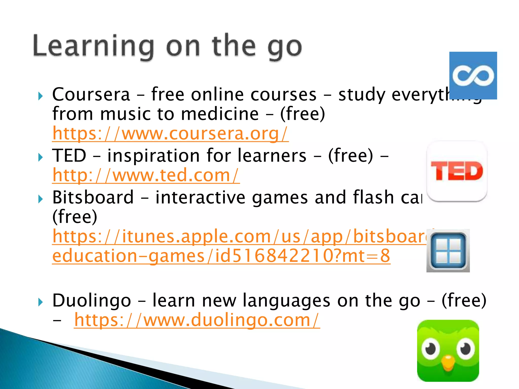  Coursera – free online courses – study everything
from music to medicine – (free)
https://www.coursera.org/
 TED – inspiration for learners – (free) -
http://www.ted.com/
 Bitsboard – interactive games and flash cards –
(free)
https://itunes.apple.com/us/app/bitsboard-
education-games/id516842210?mt=8
 Duolingo – learn new languages on the go – (free)
- https://www.duolingo.com/
 