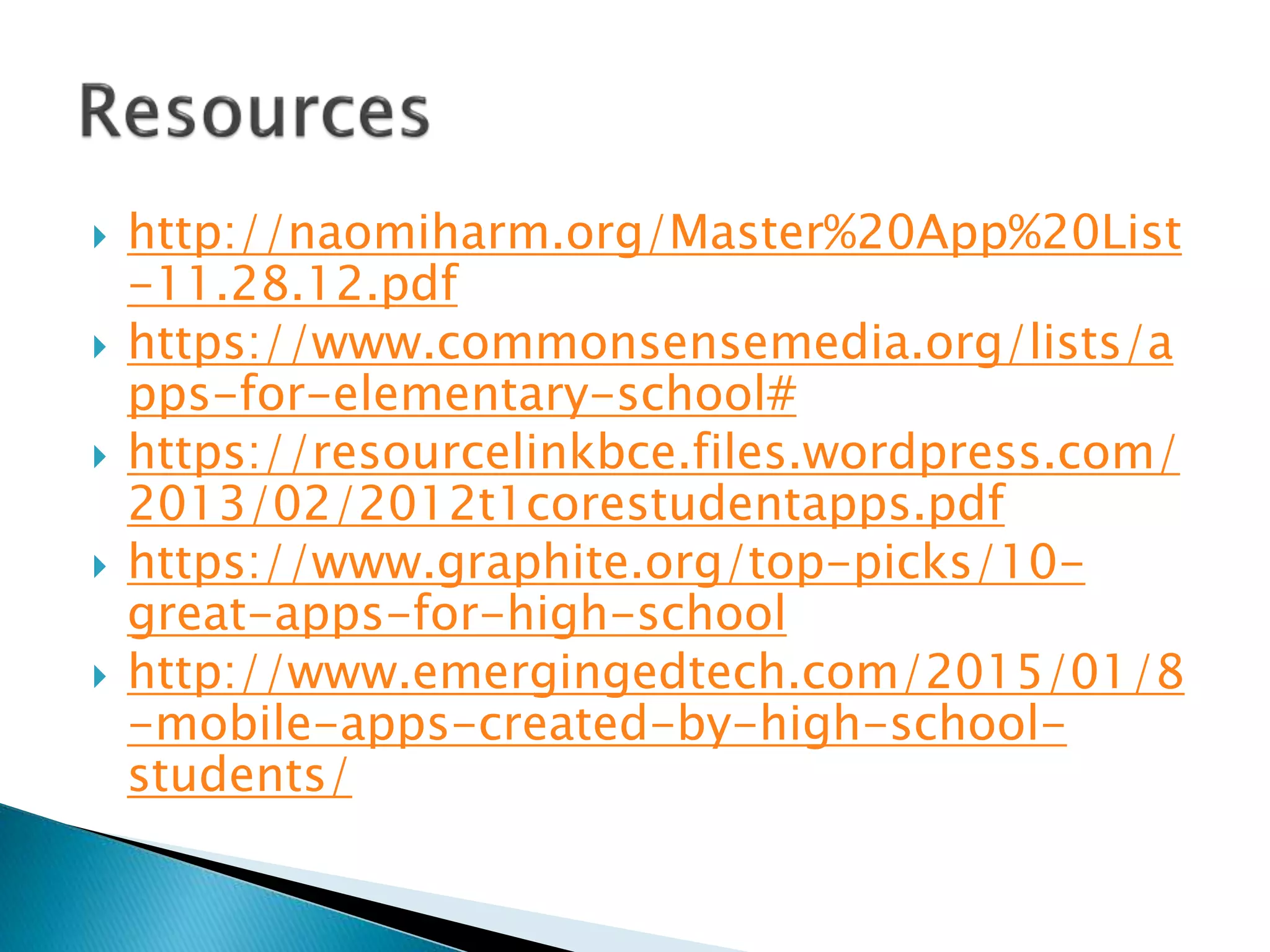  http://naomiharm.org/Master%20App%20List
-11.28.12.pdf
 https://www.commonsensemedia.org/lists/a
pps-for-elementary-school#
 https://resourcelinkbce.files.wordpress.com/
2013/02/2012t1corestudentapps.pdf
 https://www.graphite.org/top-picks/10-
great-apps-for-high-school
 http://www.emergingedtech.com/2015/01/8
-mobile-apps-created-by-high-school-
students/
 