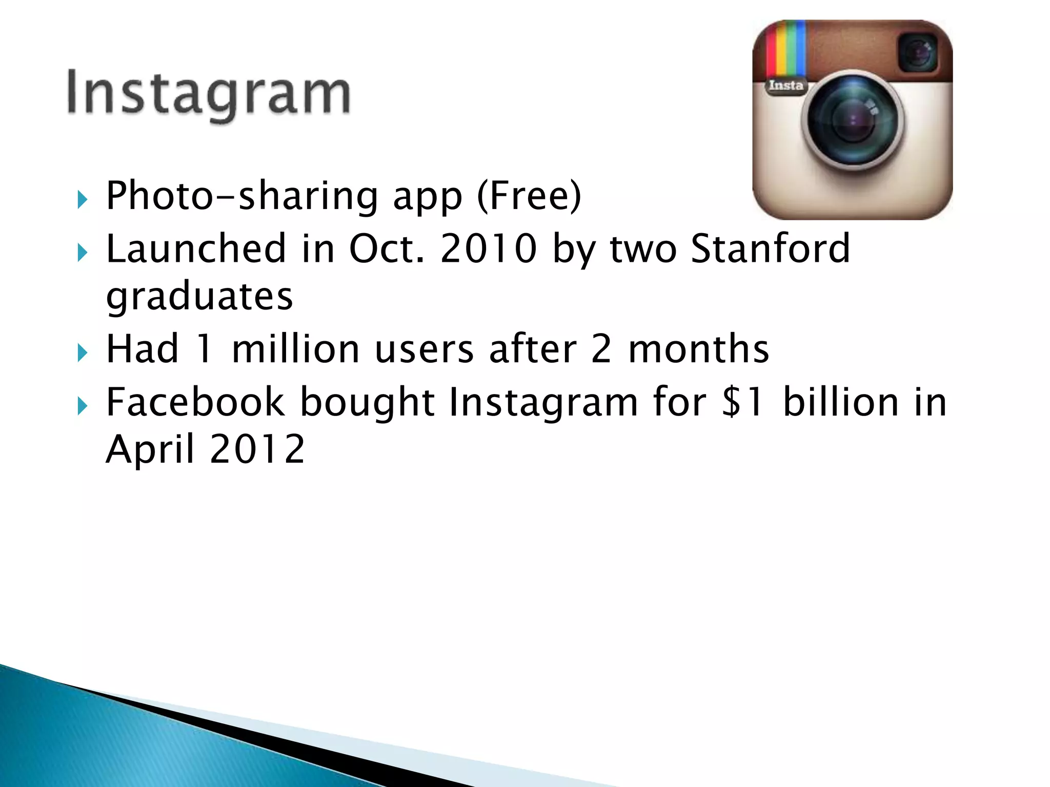  Photo-sharing app (Free)
 Launched in Oct. 2010 by two Stanford
graduates
 Had 1 million users after 2 months
 Facebook bought Instagram for $1 billion in
April 2012
 