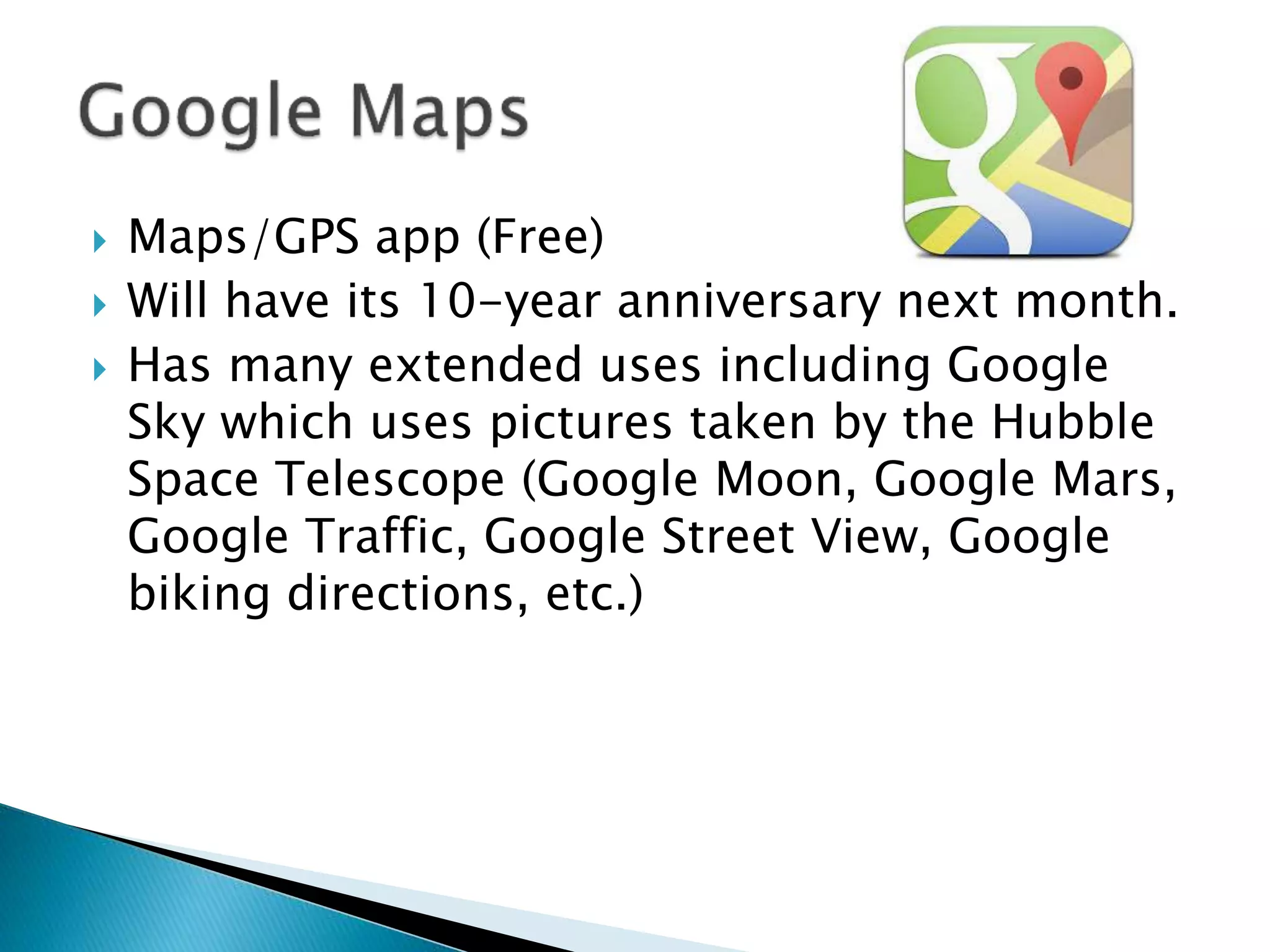  Maps/GPS app (Free)
 Will have its 10-year anniversary next month.
 Has many extended uses including Google
Sky which uses pictures taken by the Hubble
Space Telescope (Google Moon, Google Mars,
Google Traffic, Google Street View, Google
biking directions, etc.)
 