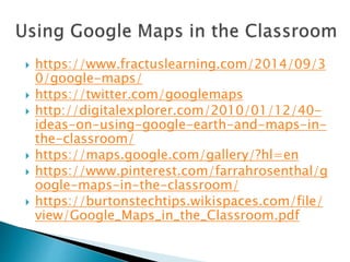  https://www.fractuslearning.com/2014/09/3
0/google-maps/
 https://twitter.com/googlemaps
 http://digitalexplorer.com/2010/01/12/40-
ideas-on-using-google-earth-and-maps-in-
the-classroom/
 https://maps.google.com/gallery/?hl=en
 https://www.pinterest.com/farrahrosenthal/g
oogle-maps-in-the-classroom/
 https://burtonstechtips.wikispaces.com/file/
view/Google_Maps_in_the_Classroom.pdf
 