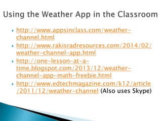  http://www.appsinclass.com/weather-
channel.html
 http://www.rakisradresources.com/2014/02/
weather-channel-app.html
 http://one-lesson-at-a-
time.blogspot.com/2013/12/weather-
channel-app-math-freebie.html
 http://www.edtechmagazine.com/k12/article
/2011/12/weather-channel (Also uses Skype)
 