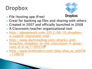  File-hosting app (Free)
 Great for backing up files and sharing with others
 Created in 2007 and officially launched in 2008
 A Classroom/teacher organizational tool
 http://plpnetwork.com/2012/08/10/dropbox-
a-superb-classroom-tool/
 http://www.darkreading.com/attacks-and-
breaches/dropbox-in-the-classroom-4-great-
uses/d/d-id/1109359?
 http://www.livebinders.com/play/play_or_edit?id
=139679
 