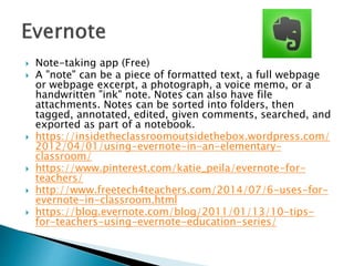  Note-taking app (Free)
 A "note" can be a piece of formatted text, a full webpage
or webpage excerpt, a photograph, a voice memo, or a
handwritten "ink" note. Notes can also have file
attachments. Notes can be sorted into folders, then
tagged, annotated, edited, given comments, searched, and
exported as part of a notebook.
 https://insidetheclassroomoutsidethebox.wordpress.com/
2012/04/01/using-evernote-in-an-elementary-
classroom/
 https://www.pinterest.com/katie_peila/evernote-for-
teachers/
 http://www.freetech4teachers.com/2014/07/6-uses-for-
evernote-in-classroom.html
 https://blog.evernote.com/blog/2011/01/13/10-tips-
for-teachers-using-evernote-education-series/
 