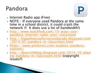  Internet Radio app (Free)
 NOTE – If everyone used Pandora at the same
time in a school district, it could crash the
network  It does use a lot of bandwidth!)
 http://www.teachhub.com/10-ways-use-
pandora-internet-radio-your-classroom
 http://hippohoorayforsecondgrade.blogspot.com
/2014/05/pandora-in-classroom.html
 https://www.pinterest.com/explore/pandora-
stations/
 http://dearrichblog.blogspot.com/2014/10/playi
ng-pandora-in-classroom.html (copyright
issues?)
 