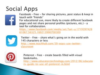 Facebook – Free - for sharing pictures, post status & keep in
touch with “friends”
For educational use, more likely to create different facebook
pages and not share personal profiles (pictures, etc.) – a
tool for collaboration.
https://www.facebook.com/media/set/?set=a.1719397428
61067.56325.160213990700309
Twitter – Free – share what’s going on in the world with
145 characters or less
http://www.teachhub.com/50-ways-use-twitter-
classroom
Pinterest – Free – create boards filled with visual
bookmarks.
http://www.educatorstechnology.com/2012/06/educato
rs-guide-to-use-of-pinterest-in.html
 