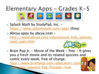  Splash Math by StudyPad, Inc. -
https://www.splashmath.com/apps (free)
 Abcya apps by abcya.com -
http://www.abcya.com/educational_kids_iphone_
ipad_apps.htm
 Brain Pop Jr. – Movie of the Week – free - It gives
you a fresh movie and its related quizzes and
comic every week, free of charge.
http://www.brainpop.com/educators/community
/faq/app-support-faq/?iosapp=true
 