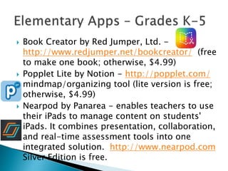  Book Creator by Red Jumper, Ltd. -
http://www.redjumper.net/bookcreator/ (free
to make one book; otherwise, $4.99)
 Popplet Lite by Notion - http://popplet.com/
mindmap/organizing tool (lite version is free;
otherwise, $4.99)
 Nearpod by Panarea - enables teachers to use
their iPads to manage content on students'
iPads. It combines presentation, collaboration,
and real-time assessment tools into one
integrated solution. http://www.nearpod.com
Silver Edition is free.
 