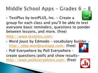  TextPlus by textPLUS, Inc. - Create a
group for each class and you’ll be able to text
everyone basic reminders, questions to ponder
between lessons, and more. (free)
http://www.textplus.com/
 Word Joust by Edmodo – vocabulary builder -
http://play.wordjoustapp.com/ (free)
 Poll Everywhere by Poll Everywhere –
create questions/polls and show results-
http://www.polleverywhere.com/ (free)
 