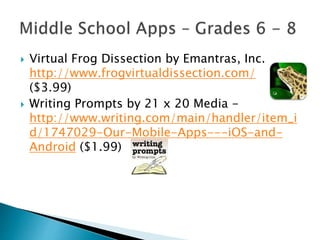  Virtual Frog Dissection by Emantras, Inc.
http://www.frogvirtualdissection.com/
($3.99)
 Writing Prompts by 21 x 20 Media -
http://www.writing.com/main/handler/item_i
d/1747029-Our-Mobile-Apps---iOS-and-
Android ($1.99)
 