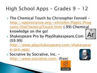  The Chemical Touch by Christopher Fennell -
http://openscience.org/~chrisfen/Pages/Prog
rams/theChemicalTouch.html (.99) Chemical
knowledge on the go!
 Shakespeare Pro by PlayShakespeare.Com
($9.99)
http://www.playshakespeare.com/shakespear
e-pro-app/
 Socrative by Socrative, Inc. -
http://www.socrative.com/ (free)
 