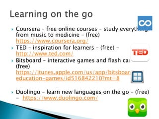  Coursera – free online courses – study everything
from music to medicine – (free)
https://www.coursera.org/
 TED – inspiration for learners – (free) -
http://www.ted.com/
 Bitsboard – interactive games and flash cards –
(free)
https://itunes.apple.com/us/app/bitsboard-
education-games/id516842210?mt=8
 Duolingo – learn new languages on the go – (free)
- https://www.duolingo.com/
 