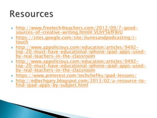  http://www.freetech4teachers.com/2012/09/7-good-
sources-of-creative-writing.html#.VLhY5kfF8rU
 https://sites.google.com/site/itunesandpodcasting/i-
touch
 http://www.appolicious.com/education/articles/9492-
top-20-must-have-educational-iphone-ipad-apps-used-
by-real-teachers-in-the-classroom
 http://www.appolicious.com/education/articles/9492-
top-20-must-have-educational-iphone-ipad-apps-used-
by-real-teachers-in-the-classroom
 https://www.pinterest.com/techchef4u/ipad-lessons/
 http://edtechgary.blogspot.com/2013/02/a-resource-to-
find-ipad-apps-by-subject.html
 