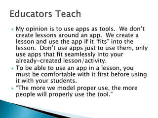  My opinion is to use apps as tools. We don’t
create lessons around an app. We create a
lesson and use the app if it “fits” into the
lesson. Don’t use apps just to use them, only
use apps that fit seamlessly into your
already-created lesson/activity.
 To be able to use an app in a lesson, you
must be comfortable with it first before using
it with your students.
 “The more we model proper use, the more
people will properly use the tool.”
 