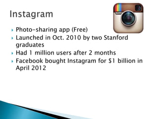  Photo-sharing app (Free)
 Launched in Oct. 2010 by two Stanford
graduates
 Had 1 million users after 2 months
 Facebook bought Instagram for $1 billion in
April 2012
 