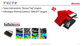 デモビデオ
• Texas Instruments “Sensor Tag” plugins
• Infinitegra Thermal Camera “OWLIFT” plugins
©2016 NTT DOCOMO, INC. All Rights Reserved. 14
 