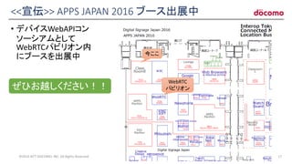 <<宣伝>> APPS JAPAN 2016 ブース出展中
• デバイスWebAPIコン
ソーシアムとして
WebRTCパビリオン内
にブースを出展中
©2016 NTT DOCOMO, INC. All Rights Reserved. 17
ぜひお越しください！！
WebRTC
パビリオン
今ここ
 