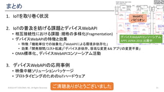 まとめ
1. IoTを取り巻く状況
2. IoTの普及を妨げる課題とデバイスWebAPI
• 相互接続性における課題：規格の多様化(Fragmentation)
• デバイスWebAPIの特徴と効果
• 特徴：「機能単位での抽象化」「WebAPIによる環境非依存化」
• 効果：「開発期間/コスト低減」「デバイス非依存、容易な変更 && アプリの変更不要」
• OMA標準化、デバイスWebAPIコンソーシアム活動
3. デバイスWebAPIの応用事例
• 映像中継ソリューションパッケージ
• プロトタイピングのためのIoTハードウェア
©2016 NTT DOCOMO, INC. All Rights Reserved. 21ご清聴ありがとうございました
WebRTC
パビリオン
デバイスWebAPIコンソーシアム
APPS JAPAN 2016 出展中
 