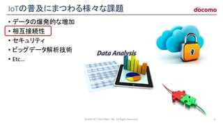 IoTの普及にまつわる様々な課題
• データの爆発的な増加
• 相互接続性
• セキュリティ
• ビッグデータ解析技術
• Etc…
©2016 NTT DOCOMO, INC. All Rights Reserved. 6
 