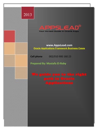 AppsLead for Consultation and Training
January 16th
, 2013
www.AppsLead.com
Oracle Applications Framework Business Cases
Cell phone 002/010 900 160 23
Prepared By: Mostafa El-Roby
We guide you to the right
path in Oracle
Applications
2013
 