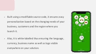  Built using a modifiable source code, it ensures easy
personalization based on the changing needs of your
business, customers and the region where you
launch it.
 Also, it is white-labelled thus ensuring the language,
currency, business name as well as logo visible
everywhere on your solution.
 