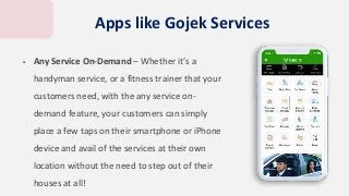  Any Service On-Demand – Whether it’s a
handyman service, or a fitness trainer that your
customers need, with the any service on-
demand feature, your customers can simply
place a few taps on their smartphone or iPhone
device and avail of the services at their own
location without the need to step out of their
houses at all!
Apps like Gojek Services
 