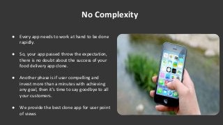 ● Every app needs to work at hand to be done
rapidly.
● So, your app passed throw the expectation,
there is no doubt about the success of your
food delivery app clone.
● Another phase is if user compelling and
invest more than a minutes with achieving
any goal, then it's time to say goodbye to all
your customers.
● We provide the best clone app for user point
of views
No Complexity
 