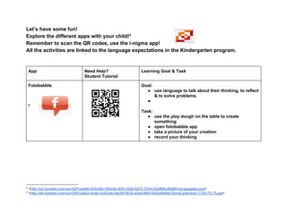 Let’s have some fun! 
Explore the different apps with your child!  3
Remember to scan the QR codes, use the i­nigma app! 
All the activities are linked to the language expectations in the Kindergarten program. 
 
 
App  Need Help?  
Student Tutorial 
Learning Goal & Task 
Fotobabble 
 
 
 
 4
 
 
 
 
 
 
 
Goal:   
● use language to talk about their thinking, to reflect 
& to solve problems. 
●  
 
Task: 
● use the play dough on the table to create 
something 
● open fotobabble app 
● take a picture of your creation 
● record your thinking 
 
 
 
 
 
 
3
 <http://a3.mzstatic.com/us/r30/Purple6/v4/0c/8a/18/0c8a183b­33db­5d72­7334­03a568c26566/mzl.gaujwlpp.png> 
4
 <http://a4.mzstatic.com/us/r30/Purple2/v4/ab/1e/b2/ab1eb26f­5616­a3ed­68df­4502d849ac78/mzl.qibknkxm.175x175­75.jpg> 
 