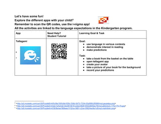 Let’s have some fun! 
Explore the different apps with your child!  5
Remember to scan the QR codes, use the i­nigma app! 
All the activities are linked to the language expectations in the Kindergarten program. 
App  Need Help?  
Student Tutorial 
Learning Goal & Task 
Tellagami 
 
 
 
 6
 
 7
 
 
 
 
 
Goal:   
● use language in various contexts  
● demonstrate interest in reading 
● make predictions 
 
Task: 
● take a book from the basket on the table 
● open tellagami app 
● create your avatar 
● take a picture of your book for the background 
● record your predictions 
 
 
 
 
 
 
 
 
5
 <http://a3.mzstatic.com/us/r30/Purple6/v4/0c/8a/18/0c8a183b­33db­5d72­7334­03a568c26566/mzl.gaujwlpp.png> 
6
 <http://a4.mzstatic.com/us/r30/Purple2/v4/ab/1e/b2/ab1eb26f­5616­a3ed­68df­4502d849ac78/mzl.qibknkxm.175x175­75.jpg> 
7
 <http://a5.mzstatic.com/us/r30/Purple4/v4/36/8e/ee/368eee1f­32ca­3681­c2ce­05624ac6e1c6/mzl.mahhfokn.png> 
 