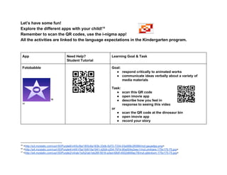 Let’s have some fun! 
Explore the different apps with your child!  15
Remember to scan the QR codes, use the i­nigma app! 
All the activities are linked to the language expectations in the Kindergarten program. 
 
 
App  Need Help?  
Student Tutorial 
Learning Goal & Task 
Fotobabble 
 
 
 16
 17
 
 
 
Goal:   
● respond critically to animated works 
● communicate ideas verbally about a variety of 
media materials 
 
Task: 
● scan this QR code 
● open imovie app 
● describe how you feel in 
response to seeing this video  
or 
● scan the QR code at the dinosaur bin 
● open imovie app 
● record your story 
 
 
 
15
 <http://a3.mzstatic.com/us/r30/Purple6/v4/0c/8a/18/0c8a183b­33db­5d72­7334­03a568c26566/mzl.gaujwlpp.png> 
16
 <http://a4.mzstatic.com/us/r30/Purple4/v4/61/5a/19/615a1941­d2b9­c204­797d­90a004e2eec1/mzl.uhrktare.175x175­75.jpg> 
17
 <http://a4.mzstatic.com/us/r30/Purple2/v4/ab/1e/b2/ab1eb26f­5616­a3ed­68df­4502d849ac78/mzl.qibknkxm.175x175­75.jpg> 
 