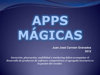 APPS
         MÁGICAS
                                      Juan José Carreón Granados
                                                            2012

   Invención, planeación, usabilidad y marketing deben acompañar el
desarrollo de productos de software competitivos; el agregado necesario es
                          la pasión del creador.
 
