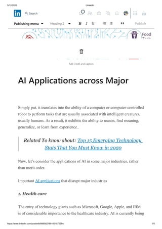 5/12/2020 LinkedIn
https://www.linkedin.com/post/edit/6665821691001872384/ 1/5
Add credit and caption
AI Applications across Major
Simply put, it translates into the ability of a computer or computer-controlled
robot to perform tasks that are usually associated with intelligent creatures,
usually humans. As a result, it exhibits the ability to reason, find meaning,
generalize, or learn from experience..
Related To know about: Top 15 Emerging Technology
Stats That You Must Know in 2020
Now, let’s consider the applications of AI in some major industries, rather
than merit order.
Important AI applications that disrupt major industries
1. Health care
The entry of technology giants such as Microsoft, Google, Apple, and IBM
is of considerable importance to the healthcare industry. AI is currently being
Publishing menu Heading 2 Publish
Search
 