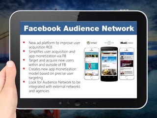 New ad platform to improve user
acquisition ROI
Simplifies user acquisition and
app monetization via FB
Target and acquire new users
within and outside of FB
Creates new app monetization
model based on precise user
targeting
Look for Audience Network to be
integrated with external networks
and agencies
 