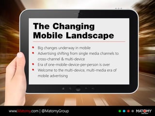 www.Matomy.com | @MatomyGroup
Big changes underway in mobile
Advertising shifting from single media channels to
cross-channel & multi-device
Era of one-mobile-device-per-person is over
Welcome to the multi-device, multi-media era of
mobile advertising
 