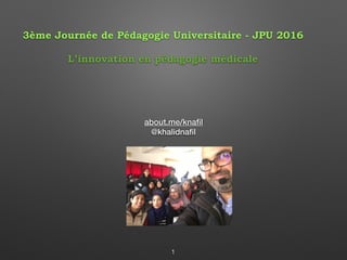 about.me/knaﬁl
@khalidnaﬁl
1
3ème Journée de Pédagogie Universitaire - JPU 2016
L’innovation en pédagogie médicale
 