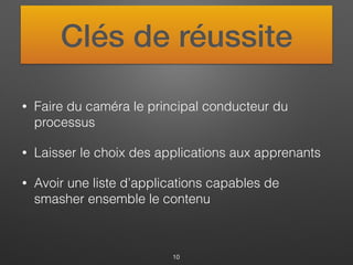 Clés de réussite
• Faire du caméra le principal conducteur du
processus
• Laisser le choix des applications aux apprenants
• Avoir une liste d’applications capables de
smasher ensemble le contenu
10
 