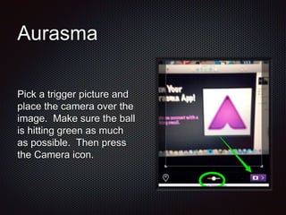 Aurasma
Pick a trigger picture and
place the camera over the
image. Make sure the ball
is hitting green as much
as possible. Then press
the Camera icon.
 