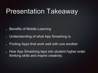Presentation Takeaway
Benefits of Mobile Learning
Understanding of what App Smashing is.
Finding Apps that work well with one another
How App Smashing taps into student higher order
thinking skills and inspire creativity.
 