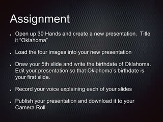 Assignment
Open up 30 Hands and create a new presentation. Title
it Oklahoma
Load the four images into your new presentation
Draw your 5th slide and write the birthdate of Oklahoma.
Edit your presentation so that Oklahomas birthdate is
your first slide.
Record your voice explaining each of your slides
Publish your presentation and download it to your
Camera Roll
 