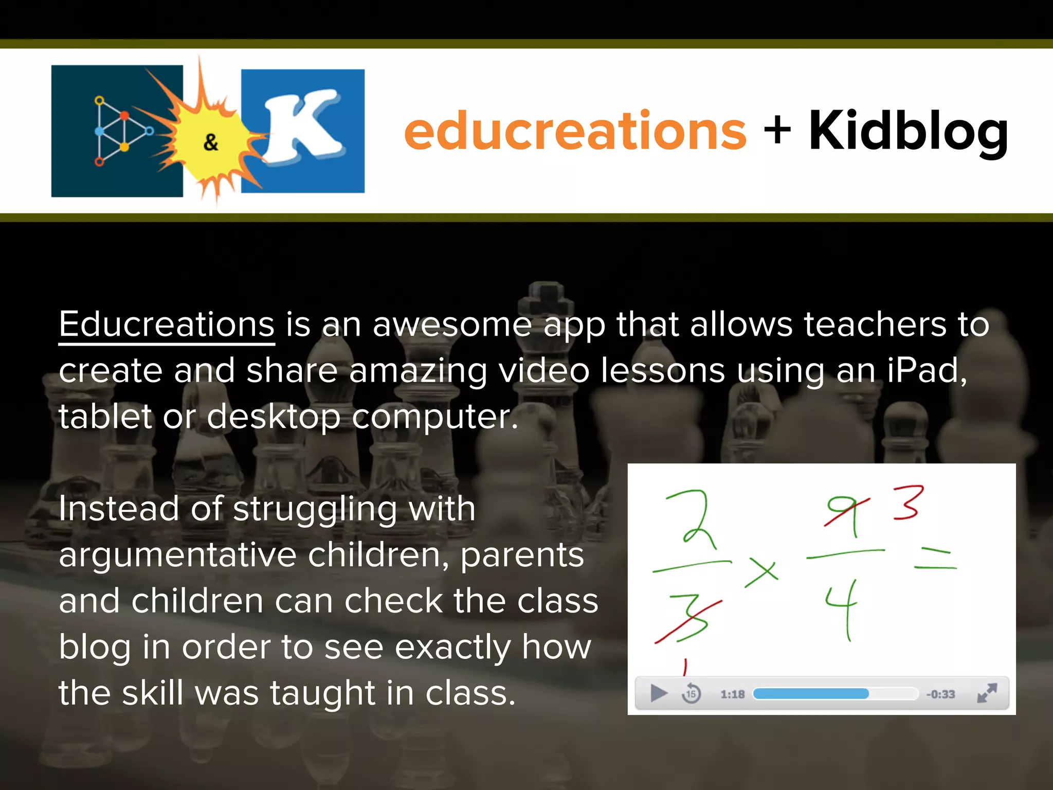 educreations + Kidblog
Educreations is an awesome app that allows teachers to
create and share amazing video lessons using an iPad,
tablet or desktop computer.
Instead of struggling with
argumentative children, parents
and children can check the class
blog in order to see exactly how
the skill was taught in class.
 