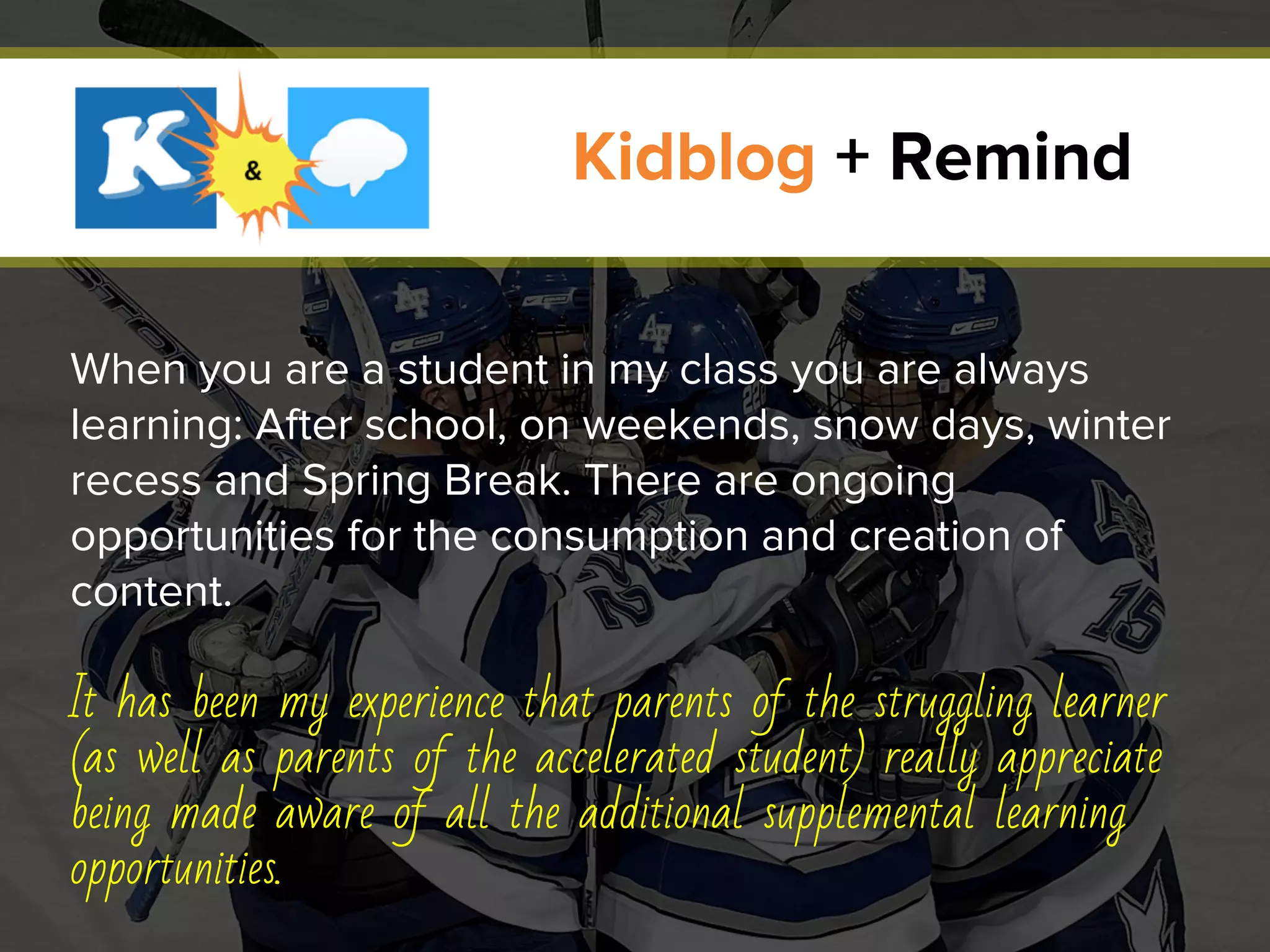 When you are a student in my class you are always
learning: After school, on weekends, snow days, winter
recess and Spring Break. There are ongoing
opportunities for the consumption and creation of
content.
It has been my experience that parents of the struggling learner
(as well as parents of the accelerated student) really appreciate
being made aware of all the additional supplemental learning
opportunities.
Kidblog + Remind
 