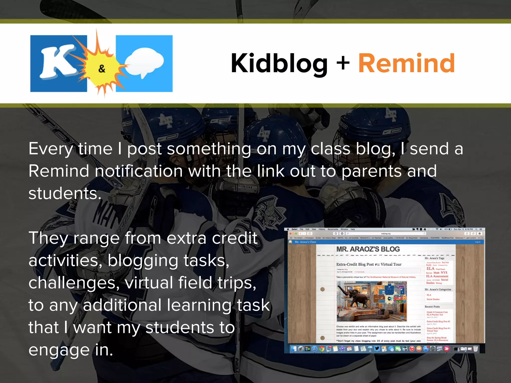 Every time I post something on my class blog, I send a
Remind notification with the link out to parents and
students.
They range from extra credit
activities, blogging tasks,
challenges, virtual field trips,
to any additional learning task
that I want my students to
engage in.
Kidblog + Remind
 